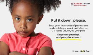 Project Look Out Ad (Image: Young girl with arms folded and scolding eyes) “PUT IT DOWN, PLEASE.” (Ad Subtext: Each year, thousands of pedestrians and cyclists are struck and killed on U.S. roads. Drivers do your part: Keep your guard up, and your phone down.") Project Look Out is a campaign to stop distracted driving from the Initiative on Media Strategies for Public Health at the Harvard T.H. Chan School of Public Health