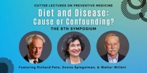 Cutter Lectures on Preventive Medicine. Diet and Disease: Cause or Confounding? The 8th Symposium. Featuring Richard Peto, Donna Spiegelman and Walter Willett (includes their headshots).