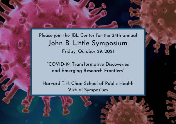 Please join the JBL Center for the 24th annual John B. Little Symposium. Friday, October 29, 2021. "COVID-19: Transformative Discoveries and Emerging Research Frontiers." Harvard T.H.Chan School of Public Health. Virtual Symposium.