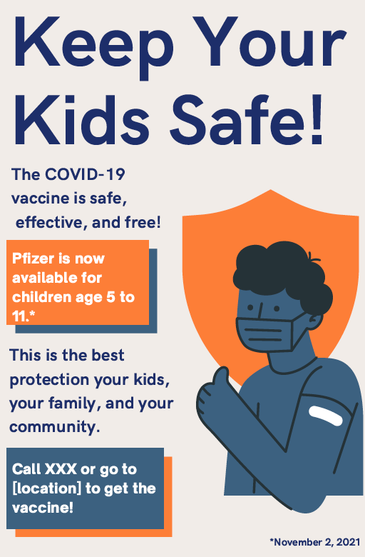 Keep your kids safe! The COVID-19 vaccine is safe, effective, and free! Pfizer is now available for children age 5 to 11 (as of November 2, 2021). This is the best protection for your kids, your family, and your community. Call XXX or go to [location] to get the vaccine!