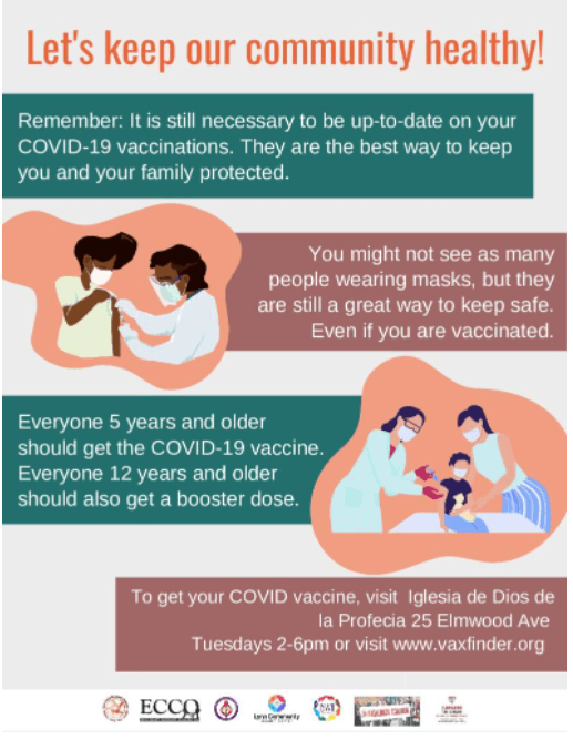 Let's keep our community healthy! Remember: It is still necessary to be up-to-date on your COVID-19 vaccinations. They are the best way to keep you and your family protected. You might not see as many people wearing masks, but they are still a great way to keep safe. Even if you are vaccinated. Everyone 5 years and older should get the COVID-19 vaccine. Everyone 12 years and older should also get a booster dose. To get your COVID vaccine, visit Iglesia de Dios de la Profecia 25 Elmwood Ave on Tuesdays from 2-6pm or visit www.vaxfinder.org