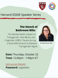 On October 22, 2020, Harvard SOGIE hosted a talk entitled “The Stench of Bathroom Bills: The Mental Health Impact on Transgender, Non-Binary and Cisgender LGBTQ+ People during a State Referendum to Remove Transgender Rights”.