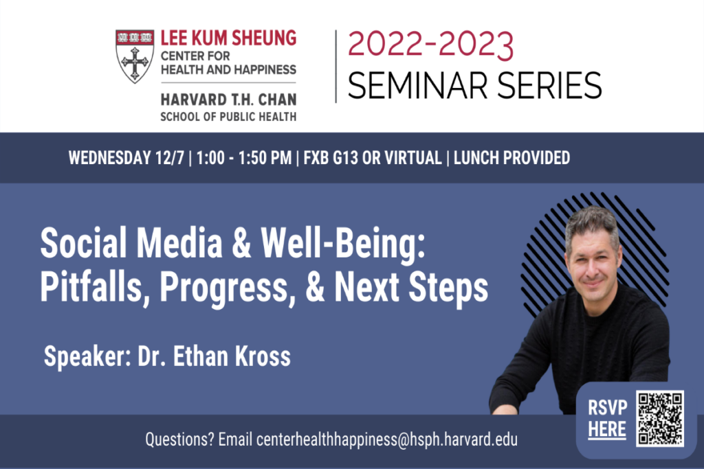 Social Media & Well-Being: Pittfalls, Progress, and Next Steps. Speaker: Dr. Ethan Kross. Wednesday 12/7 1-1:50PM, FXB G13 or virtual. Lunch provided. Questions? Email centerhealthhappiness@hsph.harvard.edu
