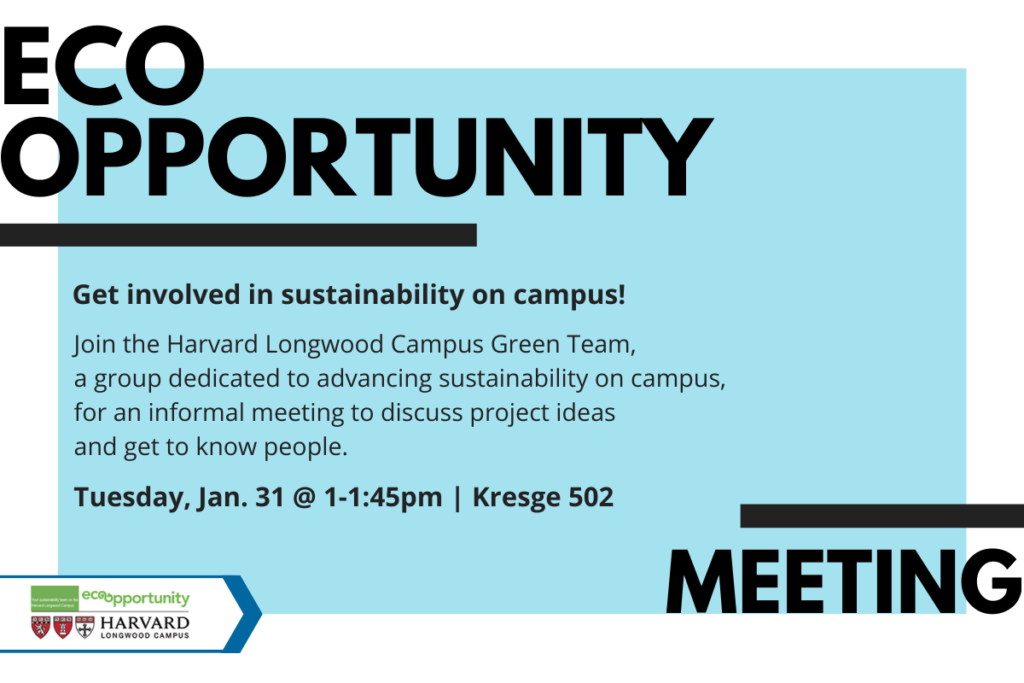 EcoOpportunity Meeting. Get involved in sustainability on campus! Join the Harvard Longwood Campus Green Team, a group dedicated to advancing sustainability on campus, for an informal meeting to discuss project ideas and get to know people. Tuesday, Jan. 31 @ 1-1:45pm | Kresge 502