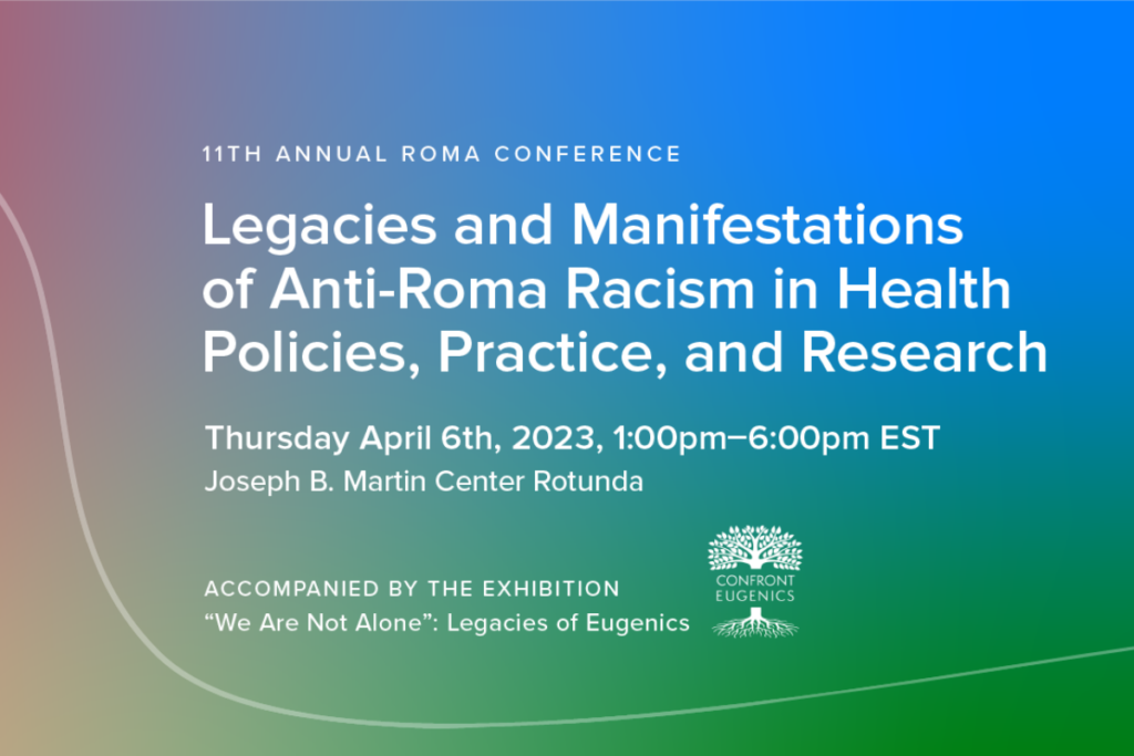 11th Annual Roma Conference: Legacies and Manifestations of Anti-Roma Racism in Health Policies, Practice, and Research. Thursday April 6th, 2023, 1:00pm-6:00pm EST. Joseph B. Martin Center Rotunda. Accompanied by the exhibition "We Are Not Alone": Legacies of Eugenics.