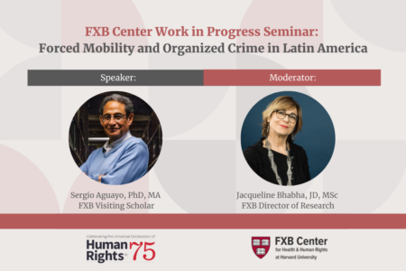 FXB Center Work in Progress Seminar: Forced Mobility and Organized Crime in Latin America. Speaker: Sergio Aguayo, PhD, MA, FXB Visiting Scholar. Moderator: Jacqueline Bhabha, JD, MSc, FXB Director of Research. Logos: Celebrating the Universal Declaration of Human Rights at 75, FXB Center for Health & Human Rights at Harvard University.