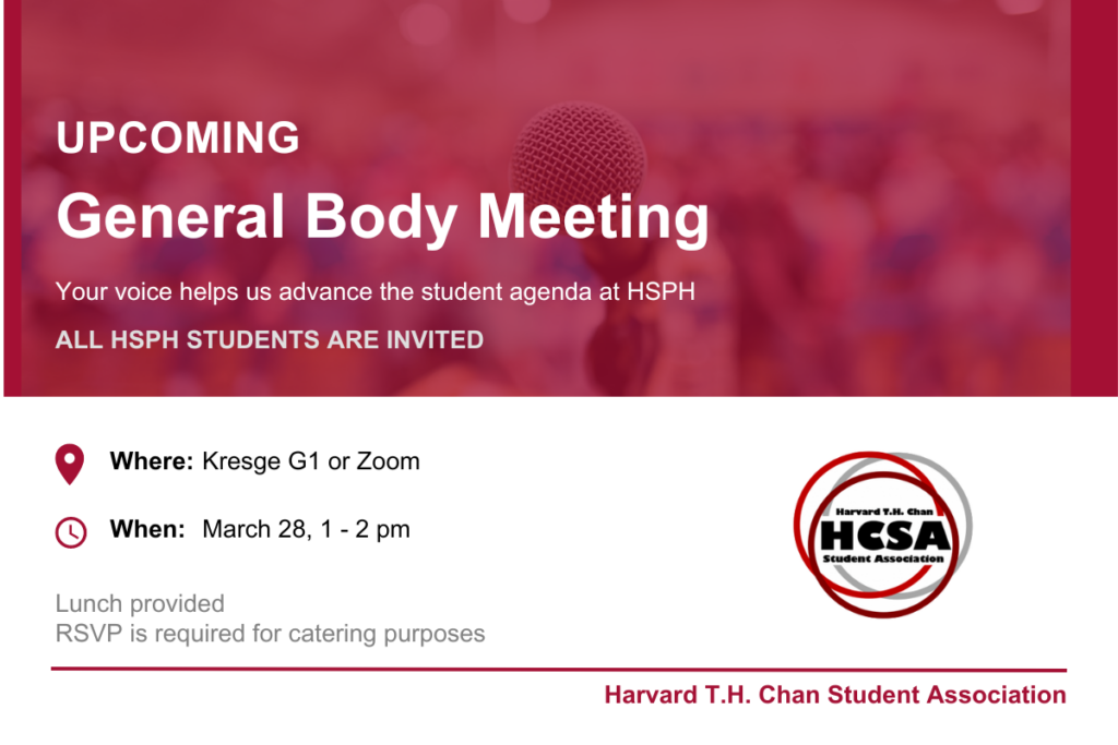 General Body meeting Join Harvard Chan Student Association (HCSA) Officers for a general body meeting, hear updates on HCSA work, bring your concerns or suggestion to the officer board. A light lunch will be provided. Text in white on red background in top half of image, bottom half are event time and date with the Join Harvard Chan Student Association (HCSA) logo