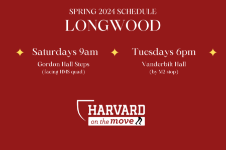 Red background with text reading in white color Spring 2024 Schedule LONGWOOD, Saturdays 9 am Gordon Hall Steps Tuesdays 6 pm Vanderbilt Hall by M2 Stop Harvard on the Move logo on bottom in white